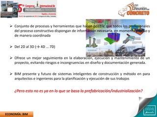  Conjunto de procesos y herramientas que hacen posible que todos los profesionales
del proceso constructivo dispongan de información necesaria, en momento preciso y
de manera coordinada
 Del 2D al 3D (→ 4D … 7D)
 Ofrece un mejor seguimiento en la elaboración, ejecución y mantenimiento de un
proyecto, evitando riesgos e incongruencias en diseño y documentación generada.
 BIM presente y futuro de sistemas inteligentes de construcción y método en para
arquitectos e ingenieros para la planificación y ejecución de sus trabajos
¿Pero esto no es ya en lo que se basa la prefabricación/industrialización?
ECONOMÍA: BIM
 