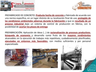 PREFABRICADO DE CONCRETO: Producto hecho de concreto y fabricado de acuerdo con
una norma específica, en un lugar distinto de su localización final de uso, protegido de
las condiciones ambientales adversas durante la fabricación y que es resultado de un
proceso industrial bajo un sistema de control de producción en fábrica, con la
posibilidad de acortar los plazos de entrega
PREFABRICACIÓN: Aplicación de ideas (...) de racionalización de procesos productivos,
búsqueda de economía y desarrollo como fruto de los mayores rendimientos
alcanzables en la ejecución de trabajos más repetitivos, cuidadosamente planificados,
ejecutados en entornos más favorables, con medios suficientes y por personal
especializado
 