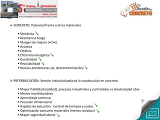  CONCRETO: Potencial frente a otros materiales
 Mecánica
 Resistencia fuego
 Margen de mejora (I+D+i)
 Acústica
 Estética
 Eficiencia energética
 Durabilidad
 Reciclabilidad
 Nuevas prestaciones (ej. descontaminación)
 PREFABRICACIÓN: Versión industrializada de la construcción en concreto
 Mayor fiabilidad (calidad): procesos industriales y controlados vs aleatoriedad obra
 Menos incertidumbres
 Aprendizaje continuo
 Precisión dimensional
 Rapidez de ejecución - Control de tiempos y costes
 Optimización consumo materiales (menos residuos)
 Mayor seguridad laboral
 