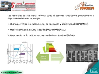 Los materiales de alta inercia térmica como el concreto contribuyen positivamente a
regularizar la demanda de energía.
 Ahorro energético = reducción costes de calefacción y refrigeración (ECONÓMICO)
 Menores emisiones de CO2 asociadas (MEDIOAMBIENTAL)
 Hogares más confortables = menores oscilaciones térmicas (SOCIAL)
Inercia
Térmica
Sostenibilidad
EFICIENCIA ENERGÉTICA
 