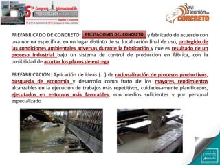 PREFABRICADO DE CONCRETO: Producto hecho de concreto y fabricado de acuerdo con
una norma específica, en un lugar distinto de su localización final de uso, protegido de
las condiciones ambientales adversas durante la fabricación y que es resultado de un
proceso industrial bajo un sistema de control de producción en fábrica, con la
posibilidad de acortar los plazos de entrega
PREFABRICACIÓN: Aplicación de ideas (...) de racionalización de procesos productivos,
búsqueda de economía y desarrollo como fruto de los mayores rendimientos
alcanzables en la ejecución de trabajos más repetitivos, cuidadosamente planificados,
ejecutados en entornos más favorables, con medios suficientes y por personal
especializado
PRESTACIONES DEL CONCRETO
 