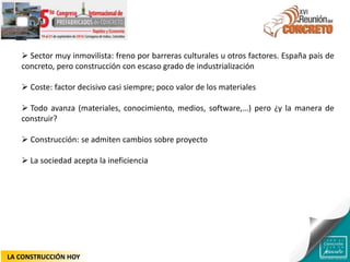  Sector muy inmovilista: freno por barreras culturales u otros factores. España país de
concreto, pero construcción con escaso grado de industrialización
 Coste: factor decisivo casi siempre; poco valor de los materiales
 Todo avanza (materiales, conocimiento, medios, software,…) pero ¿y la manera de
construir?
 Construcción: se admiten cambios sobre proyecto
 La sociedad acepta la ineficiencia
LA CONSTRUCCIÓN HOY
 