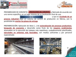 PREFABRICADO DE CONCRETO: Producto hecho de concreto y fabricado de acuerdo con
una norma específica, en un lugar distinto de su localización final de uso, protegido de
las condiciones ambientales adversas durante la fabricación y que es resultado de un
proceso industrial bajo un sistema de control de producción en fábrica, con la
posibilidad de acortar los plazos de entrega
PREFABRICACIÓN: Aplicación de ideas (...) de racionalización de procesos productivos,
búsqueda de economía y desarrollo como fruto de los mayores rendimientos
alcanzables en la ejecución de trabajos más repetitivos, cuidadosamente planificados,
ejecutados en entornos más favorables, con medios suficientes y por personal
especializado
PRESTACIONES DEL CONCRETO
CONDICIONES DE FABRICACIÓN
 