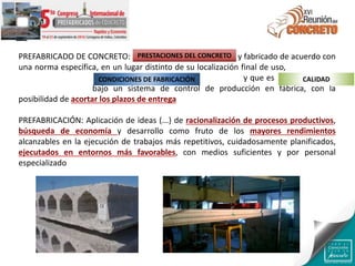 PREFABRICADO DE CONCRETO: Producto hecho de concreto y fabricado de acuerdo con
una norma específica, en un lugar distinto de su localización final de uso, protegido de
las condiciones ambientales adversas durante la fabricación y que es resultado de un
proceso industrial bajo un sistema de control de producción en fábrica, con la
posibilidad de acortar los plazos de entrega
PREFABRICACIÓN: Aplicación de ideas (...) de racionalización de procesos productivos,
búsqueda de economía y desarrollo como fruto de los mayores rendimientos
alcanzables en la ejecución de trabajos más repetitivos, cuidadosamente planificados,
ejecutados en entornos más favorables, con medios suficientes y por personal
especializado
PRESTACIONES DEL CONCRETO
CONDICIONES DE FABRICACIÓN CALIDAD
 