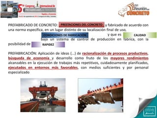 PREFABRICADO DE CONCRETO: Producto hecho de concreto y fabricado de acuerdo con
una norma específica, en un lugar distinto de su localización final de uso, protegido de
las condiciones ambientales adversas durante la fabricación y que es resultado de un
proceso industrial bajo un sistema de control de producción en fábrica, con la
posibilidad de acortar los plazos de entrega
PREFABRICACIÓN: Aplicación de ideas (...) de racionalización de procesos productivos,
búsqueda de economía y desarrollo como fruto de los mayores rendimientos
alcanzables en la ejecución de trabajos más repetitivos, cuidadosamente planificados,
ejecutados en entornos más favorables, con medios suficientes y por personal
especializado
PRESTACIONES DEL CONCRETO
CONDICIONES DE FABRICACIÓN CALIDAD
RAPIDEZ
 