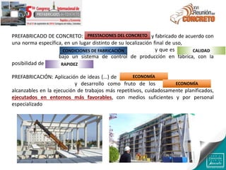 PREFABRICADO DE CONCRETO: Producto hecho de concreto y fabricado de acuerdo con
una norma específica, en un lugar distinto de su localización final de uso, protegido de
las condiciones ambientales adversas durante la fabricación y que es resultado de un
proceso industrial bajo un sistema de control de producción en fábrica, con la
posibilidad de acortar los plazos de entrega
PREFABRICACIÓN: Aplicación de ideas (...) de racionalización de procesos productivos,
búsqueda de economía y desarrollo como fruto de los mayores rendimientos
alcanzables en la ejecución de trabajos más repetitivos, cuidadosamente planificados,
ejecutados en entornos más favorables, con medios suficientes y por personal
especializado
PRESTACIONES DEL CONCRETO
CONDICIONES DE FABRICACIÓN CALIDAD
RAPIDEZ
ECONOMÍA
ECONOMÍA
 