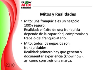 Mitos y Realidades   Mito: una franquicia es un negocio 100% seguro. Realidad: el éxito de una franquicia depende de la capacidad, compromiso y trabajo del franquiciatario. Mito: todos los negocios son franquiciables. Realidad: primero hay que generar y documentar experiencia (know how), así como construir una marca. 