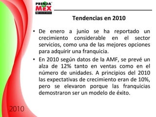 Tendencias en 2010 De enero a junio se ha reportado un crecimiento considerable en el sector servicios, como una de las mejores opciones para adquirir una franquicia. En 2010 según datos de la AMF, se prevé un alza de 12% tanto en ventas como en el número de unidades. A principios del 2010 las expectativas de crecimiento eran de 10%, pero se elevaron porque las franquicias demostraron ser un modelo de éxito. 