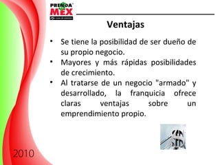 Ventajas Se tiene la posibilidad de ser dueño de su propio negocio.  Mayores y más rápidas posibilidades de crecimiento.  Al tratarse de un negocio "armado" y desarrollado, la franquicia ofrece claras ventajas sobre un emprendimiento propio. 