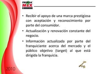 Recibir el apoyo de una marca prestigiosa con aceptación y reconocimiento por parte del consumidor.  Actualización y renovación constante del negocio. Información actualizada por parte del franquiciante acerca del mercado y el público objetivo (target) al que está dirigida la franquicia. 