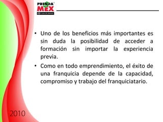 Uno de los beneficios más importantes es sin duda la posibilidad de acceder a formación sin importar la experiencia previa. Como  en todo emprendimiento, el éxito de una franquicia depende de la capacidad, compromiso y trabajo del franquiciatario. 