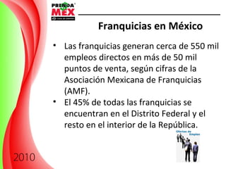 Franquicias en México Las franquicias generan cerca de 550 mil empleos directos en más de 50 mil puntos de venta, según cifras de la Asociación Mexicana de Franquicias (AMF). El 45% de todas las franquicias se encuentran en el Distrito Federal y el resto en el interior de la República. 