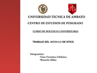 UNIVERSIDAD TECNICA DE AMBATO
CENTRO DE ESTUDIOS DE POSGRADO

   CURSO DE DOCENCIA UNIVERSITARIA



   TRABAJO DEL MÓDULO DE NTICS




 Integrantes:
         •Lina Verónica Chiluiza
         •Rosario Aldaz
 