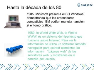 Hasta la década de los 80
1985, Microsoft presenta el SO Windows,
demostrando que los ordenadores
compatibles IBM podían manejar también
el entorno gráfico.
1989, la World Wide Web, la Web o
WWW, es un sistema de hipertexto que
funciona sobre Internet. Para ver la
información se utiliza un software llamado
navegador para extraer elementos de
información: "páginas web" de los
servidores web y mostrarlos en la
pantalla del usuario.
 