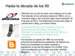 Hasta la década de los 90
AltaVista fue uno de los sitios más antiguos en la web.
Fue lanzado en los primeros meses de 1995 y, en su
momento, llegó a ser el primer lugar como buscador. El
8 de julio de 2013, fue finalmente cerrado para dejar el
camino libre a Bing y al mismo Yahoo.
El Motorola StarTAC fue un teléfono móvil con
forma de concha de almeja, fabricado por
Motorola. Fue lanzado el 3 de enero de 1996 y es
conocido por ser el primer teléfono móvil
clamshell.
Fue lanzado en agosto de 1999, es una de las
primeras herramientas de publicación de bitácora en
línea y es acreditado por haber ayudado a
popularizar el uso de formularios. En el 2003, Pyra
Labs fue adquirido por Google; por ende, también
Blogger.
 