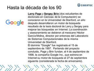 Hasta la década de los 90
Larry Page y Sergey Brin (dos estudiantes de
doctorado en Ciencias de la Computación) se
conocieron en la Universidad de Stanford, un año
después desarrollaron un motor de búsqueda
resultado de la tesis doctoral de Larry y Sergey para
mejorar las búsquedas en Internet. La coordinación
y asesoramiento se debieron al mexicano Héctor
García Molina, director por entonces del Laboratorio
de Sistemas Computacionales de la misma
Universidad de Stanford.
El dominio "Google" fue registrado el 15 de
septiembre de 1997. Partiendo del proyecto
concluido, Page y Brin fundan, el 4 de septiembre de
1998, la compañía Google Inc., que estrena en
Internet su motor de búsqueda el 27 de septiembre
siguiente (considerada la fecha de aniversario).
 