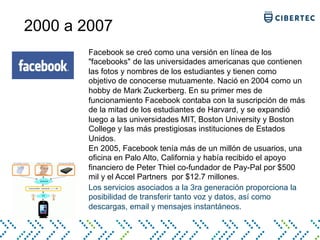 2000 a 2007
Los servicios asociados a la 3ra generación proporciona la
posibilidad de transferir tanto voz y datos, así como
descargas, email y mensajes instantáneos.
Facebook se creó como una versión en línea de los
"facebooks" de las universidades americanas que contienen
las fotos y nombres de los estudiantes y tienen como
objetivo de conocerse mutuamente. Nació en 2004 como un
hobby de Mark Zuckerberg. En su primer mes de
funcionamiento Facebook contaba con la suscripción de más
de la mitad de los estudiantes de Harvard, y se expandió
luego a las universidades MIT, Boston University y Boston
College y las más prestigiosas instituciones de Estados
Unidos.
En 2005, Facebook tenía más de un millón de usuarios, una
oficina en Palo Alto, California y había recibido el apoyo
financiero de Peter Thiel co-fundador de Pay-Pal por $500
mil y el Accel Partners por $12.7 millones.
 