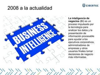 2008 a la actualidad
La inteligencia de
negocios (BI) es un
proceso impulsado por
la tecnología para
analizar los datos y la
presentación de
información procesable
para ayudar a los
ejecutivos corporativos,
administradores de
empresas y otros
usuarios finales tomar
decisiones de negocio
más informadas.
 