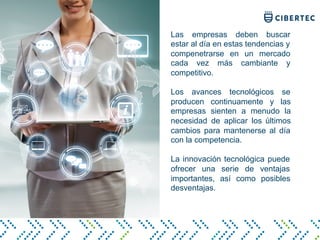 Las empresas deben buscar
estar al día en estas tendencias y
compenetrarse en un mercado
cada vez más cambiante y
competitivo.
Los avances tecnológicos se
producen continuamente y las
empresas sienten a menudo la
necesidad de aplicar los últimos
cambios para mantenerse al día
con la competencia.
La innovación tecnológica puede
ofrecer una serie de ventajas
importantes, así como posibles
desventajas.
 