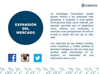 EXPANSIÓN
DEL
MERCADO
La tecnología innovadora puede
ayudar incluso a las empresas más
pequeñas a competir a nivel global.
Innovaciones tales como Internet, por
ejemplo, permiten que un propietario
único ofrezca sus productos o
servicios a las perspectivas de todo el
mundo a través del uso de un sitio
web.
Los vehículos de los medios sociales
como Facebook y Twitter también le
permiten trabajar en red con otros que
puedan estar interesados ​​en su
negocio, sin necesidad de una
interacción cara a cara.
 