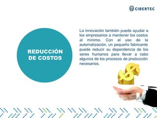 REDUCCIÓN
DE COSTOS
La innovación también puede ayudar a
los empresarios a mantener los costos
al mínimo. Con el uso de la
automatización, un pequeño fabricante
puede reducir su dependencia de los
seres humanos para llevar a cabo
algunos de los procesos de producción
necesarios.
 