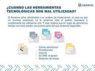 ¿CUÁNDO LAS HERRAMIENTAS
TECNOLÓGICAS SON MAL UTILIZADAS?
Si llevamos años utilizándola o se acaban de implementar, el caso es que
en muchas ocasiones no le sacamos todo el partido necesario o
simplemente las utilizamos mal. Y esto implica que en lugar de ahorrarnos
tiempo nos hace perder una buena parte del que tenemos disponible.
• Correo electrónico
• Smartphones
• Internet
• El CRM, el gestor
• Gestores de tareas
 