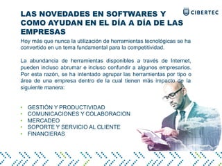 LAS NOVEDADES EN SOFTWARES Y
COMO AYUDAN EN EL DÍA A DÍA DE LAS
EMPRESAS
Hoy más que nunca la utilización de herramientas tecnológicas se ha
convertido en un tema fundamental para la competitividad.
La abundancia de herramientas disponibles a través de Internet,
pueden incluso abrumar e incluso confundir a algunos empresarios.
Por esta razón, se ha intentado agrupar las herramientas por tipo o
área de una empresa dentro de la cual tienen más impacto de la
siguiente manera:
• GESTIÓN Y PRODUCTIVIDAD
• COMUNICACIONES Y COLABORACION
• MERCADEO
• SOPORTE Y SERVICIO AL CLIENTE
• FINANCIERAS
 