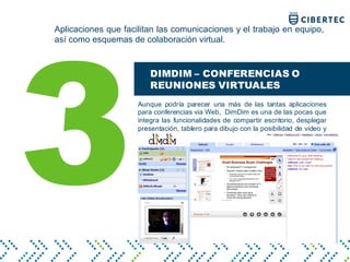Aplicaciones que facilitan las comunicaciones y el trabajo en equipo,
así como esquemas de colaboración virtual.
3
DIMDIM – CONFERENCIAS O
REUNIONES VIRTUALES
Aunque podría parecer una más de las tantas aplicaciones
para conferencias via Web, DimDim es una de las pocas que
integra las funcionalidades de compartir escritorio, desplegar
presentación, tablero para dibujo con la posibilidad de video y
voz.
 