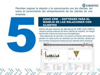 Permiten mejorar la relación y la comunicación con los clientes, así
como el conocimiento del comportamiento de los clientes de una
empresa.
ZOHO CRM – SOFTWARE PARA EL
MANEJO DE LAS RELACIONES CON
CLIENTES
Dentro del gran abánico de alternativas de CRM, Zoho CRM se
destaca porque además de tener interfaz en español, se integra
fácilmente a otros servicios como Google Apps.
Esta aplicación le permite a la fuerza comercial administrar la
gestión en cada punto de contacto con los clientes, desde que
son simples prospectos hasta que son clientes de la empresa.
5
 
