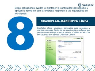 Estas aplicaciones ayudan a mantener la continuidad del negocio y
apoyan la forma en que la empresa responde a las inquietudes de
los clientes.
CRASHPLAN– BACKUP EN LÍNEA
Crashplan ofrece soluciones personales para pequeñas y
grandes empresas. Dentro de su servicio está un software que
permite hacer backups a discos internos, a discos en red o de
otro usuario y a su servicio CrashPlan Central.
8
 
