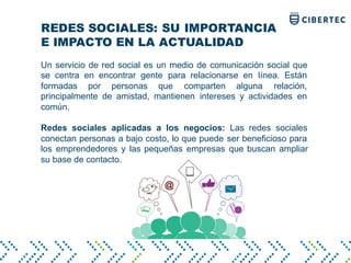 REDES SOCIALES: SU IMPORTANCIA
E IMPACTO EN LA ACTUALIDAD
Un servicio de red social es un medio de comunicación social que
se centra en encontrar gente para relacionarse en línea. Están
formadas por personas que comparten alguna relación,
principalmente de amistad, mantienen intereses y actividades en
común.
Redes sociales aplicadas a los negocios: Las redes sociales
conectan personas a bajo costo, lo que puede ser beneficioso para
los emprendedores y las pequeñas empresas que buscan ampliar
su base de contacto.
 