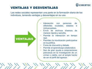 VENTAJAS Y DESVENTAJAS
VENTAJAS
Las redes sociales representan una parte en la formación diaria de los
individuos, teniendo ventajas y desventajas en su uso.
• Interacción con personas de
diferentes ciudades, estados e
incluso países.
• Envío de archivos diversos de
manera rápida y sencilla.
• Permite la interacción en tiempo
real.
• Permiten la movilización participativa
en la política.
• Foros de discusión y debate.
• Permite el aprendizaje colaborativo.
• Son de gran ayuda a corporaciones
policíacas en la investigación de un
crimen o delito, con el simple hecho
de ver el perfil del agresor.
 