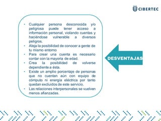 DESVENTAJAS
• Cualquier persona desconocida y/o
peligrosa puede tener acceso a
información personal, violando cuentas y
haciéndose vulnerable a diversos
peligros.
• Aleja la posibilidad de conocer a gente de
tu mismo entorno
• Para crear una cuenta es necesario
contar con la mayoría de edad.
• Crea la posibilidad de volverse
dependiente a ésta.
• Existe un amplio porcentaje de personas
que no cuentan aún con equipo de
cómputo ni energía eléctrica por tanto
quedan excluidos de este servicio.
• Las relaciones interpersonales se vuelven
menos afianzadas.
 