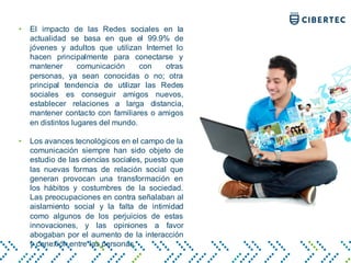 • El impacto de las Redes sociales en la
actualidad se basa en que el 99.9% de
jóvenes y adultos que utilizan Internet lo
hacen principalmente para conectarse y
mantener comunicación con otras
personas, ya sean conocidas o no; otra
principal tendencia de utilizar las Redes
sociales es conseguir amigos nuevos,
establecer relaciones a larga distancia,
mantener contacto con familiares o amigos
en distintos lugares del mundo.
• Los avances tecnológicos en el campo de la
comunicación siempre han sido objeto de
estudio de las ciencias sociales, puesto que
las nuevas formas de relación social que
generan provocan una transformación en
los hábitos y costumbres de la sociedad.
Las preocupaciones en contra señalaban al
aislamiento social y la falta de intimidad
como algunos de los perjuicios de estas
innovaciones, y las opiniones a favor
abogaban por el aumento de la interacción
y conexión entre las personas.
 