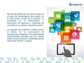 • Otro de los efectos de las redes sociales es
el poder de manifestación que poseen, en
el más amplio sentido de la palabra. La
inmediatez de la comunicación, y
transmisión de opiniones y contenido las
convierte en un potente instrumento social.
• La aparición de Facebook y Twitter cambió
el tablero en la comunicación de
emergencias y desastres. Dos especialistas
internacionales plantean que los medios
deben construir lazos de credibilidad sólidos
para poder informar y orientar.
 