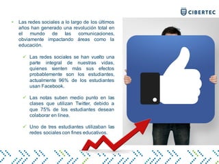 • Las redes sociales a lo largo de los últimos
años han generado una revolución total en
el mundo de las comunicaciones,
obviamente impactando áreas como la
educación.
ü Las redes sociales se han vuelto una
parte integral de nuestras vidas,
quienes sienten más sus efectos
probablemente son los estudiantes,
actualmente 96% de los estudiantes
usan Facebook.
ü Las notas suben medio punto en las
clases que utilizan Twitter, debido a
que 75% de los estudiantes desean
colaborar en línea.
ü Uno de tres estudiantes utilizaban las
redes sociales con fines educativos.
 