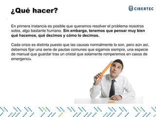 .
En primera instancia es posible que queramos resolver el problema nosotros
solos, algo bastante humano. Sin embargo, tenemos que pensar muy bien
qué hacemos, qué decimos y cómo lo decimos.
Cada crisis es distinta puesto que las causas normalmente lo son, pero aún así,
debemos fijar una serie de pautas comunes que sigamos siempre, una especie
de manual que guardar tras un cristal que solamente romperemos en casos de
emergencia.
¿Qué hacer?
 