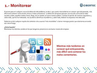 El primer paso en cualquier crisis es la detección del problema, es decir, que cuanto más tardemos en conocer qué está pasando, más
difícil será contener el aluviónde críticas o malos comentarios. La detección temprana pasa por una escucha activa de las redes
sociales y todos aquellos medios (foros, blogs, etc) en donde se mueva nuestro público. Conocer la opinión de nuestros seguidores y,
sobre todo, qué les ha molestado, nos ayudará a identificar el problema y, sobre todo, elaborar la respuesta más adecuada.
Debemos evitar cualquier impulso de contestar a los usuarios "más encendidos" o borrar mensajes puesto que estaríamos avivando
aún más el fuego.
¿Cómo hacerlo?
Monitorear los distintos canales en los que tengamos presencia es una buena manera de empezar.
1.- Monitorear
Mientras más tardemos en
conocer qué está pasando,
más difícil será contener los
malos comentarios.
 