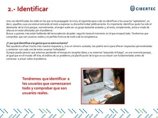 Una vezidentificadas las redes en las que se ha propagado la crisis, el siguiente paso a dar es identificar a los usuarios "agitadores", es
decir, aquellos cuya voz está arrastrando al resto a expresar su disconformidad públicamente. Es importante identificar quién ha sido el
detonante de la crisis porque, normalmente, el origen suele ser un grupo bastante acotado y, el resto, simplemente, actúa a modo de
altavozsin estar afectados por el problema.
Buscar a quienes más están hablando del tema además de poder seguirlo hasta el momento en el que empezó todo. Tendremos que
comprobar que son usuarios reales y no perfiles ficticios de trolls ode la competencia.
¿Y porqué identificara la gente que no está contenta?
Nos ayudará a afinar mucho más nuestra respuesta y, si es un número acotado, nos podría servir para ofrecer respuestas personalizadas
y contactar con cada uno de estos usuarios "enfadados".
Aunque pueda parecer que estamos perdiendo el tiempo en recopilar datos y no estemos "atacando el fuego", es una inversiónporque,
al igual que en el mundo off-line, el análisis de un problema y la planificación de loque se va a hacer son fundamentales antes de
comenzar a actuar sobre el problema.
2.- Identificar
Tendremos que identificar a
los usuarios que comenzaron
todo y comprobar que son
usuarios reales.
 