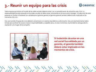 Toda empresa que está en el mundo de las redes sociales debería contar con un procedimiento de actuación ante crisis. La
responsabilidad de estar presente enlas redes sociales no debe recaer únicamente en el community manager. Si la decisión de estar
presente enTwitter o Facebook fue validada por el gerente general, el gerente general también deberá estar implicado en los
momentos de crisis.
Una vezreunido el equipo de crisis deberán concentrarse en resolver el problema y solucionarlo. Una vezcese la tormenta habrá
tiempo para analizar las causas o buscar responsabilidades y culpables pero, en esos momentos, la prioridad es salvaguardar la
reputación y la imagen de la compañía.
3.- Reunir un equipo para las crisis
Si la decisión de estar en una
red social fue validada por un
gerente, el gerente también
deberá estar implicado en los
momentos de crisis.
 