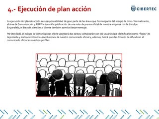 La ejecución del plande acción será responsabilidad de gran parte de las áreas que formanparte del equipo de crisis. Normalmente,
al área de Comunicación y RRPP le tocará la publicación de una nota de prensa oficial de nuestra empresa con la disculpa.
Enparalelo, el área de atención al cliente también asimilará este mensaje.
Por otro lado, el equipo de comunicación online abordará dos tareas: contactarán con los usuarios que identificaron como "focos" de
la protesta y les transmitirán las conclusiones de nuestro comunicado oficial y, además, habrá que dar difusión de difundirán el
comunicado oficial en nuestros perfiles.
4.- Ejecución de plan acción
 