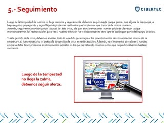 Luego de la tempestad de la crisis no llega la calma y seguramente debamos seguir alerta porque puede que alguna de las quejas se
haya seguido propagando y siganllegando protestas residuales que tendremos que tratar de la misma manera.
Además, seguiremos monitorizando la causa de esta crisis, a la que asociaremos unas nuevas palabras clave con las que
monitorizaremos las redes sociales para ver si nuestra solución fue válida o necesita otro tipo de acción por parte del equipo de crisis.
Tras la gestión de la crisis, debemos analizar todo lo sucedido para mejorar los procedimientos de comunicación interna de la
empresa y, si fuese necesario, el protocolo de gestión de crisis en redes sociales. Además, es el momento de valorar si nuestra
empresa debe tener presencia en otros medios sociales en los que se habla de nosotros enlos que no participábamos hasta el
momento.
5.- Seguimiento
Luego de la tempestad
no llega la calma,
debemos seguir alerta.
 