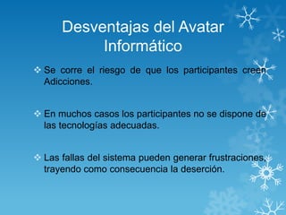 Desventajas del Avatar
Informático
 Se corre el riesgo de que los participantes creen
Adicciones.
 En muchos casos los participantes no se dispone de
las tecnologías adecuadas.

 Las fallas del sistema pueden generar frustraciones,
trayendo como consecuencia la deserción.

 