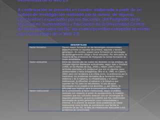 DESVENTAJAS
Factor formativo       Tienen mayor formación en las tecnologías convencionales,
                       específicamente en aquellas de primera, segunda y tercera
                       generación. En cambio, poseen poca formación en tecnologías
                       de quinta generación (blogs y foros virtuales). Por otra parte, la
                       mayoría de los profesores de Postgrado ha tenido formación de
                       modo autodidacta.
Factor actitudinal     Entre las razones por las cuales los docentes no las emplean, se
                       incluyen algunos elementos actitudinales, según Katz y Stotland
                       (1959, en De Montes de Oca, 2008) y Albert (2007) como:
                       actitudes asociadas a lo conductual que son en algunos casos
                       desfavorables y hasta antagónicas (Blis et al, 1986, en Cabero,
                       2002) pero con tendencia a la crítica como: la preferencia por lo
                       tradicional, los problemas derivados de la formación técnico-
                       didáctica y de la logística, la infraestructura y el apoyo
                       institucional; la dificultad, el esfuerzo y la iniciativa que
                       suponen las TIC para los estudiantes; el uso de estas
                       tecnologías no es exigido a los docentes; y, por último, la
                       dificultad que implican para la comunicación e interacción.
Factor institucional   En lo concerniente al factor institucional, según el análisis
                       realizado con respecto al grado de equipamiento, la muestra
                       consideró que hay suficiente dotación solo en tecnologías de
                       segunda generación, ya que es evidente que hay insuficientes
                       tecnologías de quinta generación como computadoras e
                       Internet. A lo anterior se asocian otros problemas de índole
                       institucional como la falta de coordinación que facilite la
                       utilización de las TIC, la falta de instalaciones adecuadas y los
                       problemas de conectividad.
 