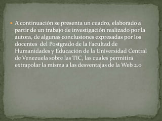  A continuación se presenta un cuadro, elaborado a
 partir de un trabajo de investigación realizado por la
 autora, de algunas conclusiones expresadas por los
 docentes del Postgrado de la Facultad de
 Humanidades y Educación de la Universidad Central
 de Venezuela sobre las TIC, las cuales permitirá
 extrapolar la misma a las desventajas de la Web 2.0
 