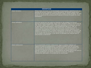 DESVENTAJAS
Factor formativo       Tienen mayor formación en las tecnologías convencionales, específicamente en
                       aquellas de primera, segunda y tercera generación. En cambio, poseen poca
                       formación en tecnologías de quinta generación (blogs y foros virtuales). Por otra
                       parte, la mayoría de los profesores de Postgrado ha tenido formación de modo
                       autodidacta.




Factor actitudinal     Entre las razones por las cuales los docentes no las emplean, se incluyen
                       algunos elementos actitudinales, según Katz y Stotland (1959, en De Montes de
                       Oca, 2008) y Albert (2007) como: actitudes asociadas a lo conductual que son
                       en algunos casos desfavorables y hasta antagónicas (Blis et al, 1986, en
                       Cabero, 2002) pero con tendencia a la crítica como: la preferencia por lo
                       tradicional, los problemas derivados de la formación técnico-didáctica y de la
                       logística, la infraestructura y el apoyo institucional; la dificultad, el esfuerzo y la
                       iniciativa que suponen las TIC para los estudiantes; el uso de estas tecnologías
                       no es exigido a los docentes; y, por último, la dificultad que implican para la
                       comunicación e interacción.




Factor institucional   En lo concerniente al factor institucional, según el análisis realizado con
                       respecto al grado de equipamiento, la muestra consideró que hay suficiente
                       dotación solo en tecnologías de segunda generación, ya que es evidente que
                       hay insuficientes tecnologías de quinta generación como computadoras e
                       Internet. A lo anterior se asocian otros problemas de índole institucional como la
                       falta de coordinación que facilite la utilización de las TIC, la falta de
                       instalaciones adecuadas y los problemas de conectividad.
 