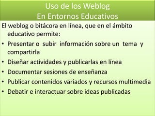 Uso de los WeblogEn Entornos EducativosEl weblog o bitácora en línea, que en el ámbito educativo permite:Presentar o  subir  información sobre un  tema  y compartirlaDiseñar actividades y publicarlas en líneaDocumentar sesiones de enseñanzaPublicar contenidos variados y recursos multimediaDebatir e interactuar sobre ideas publicadas
