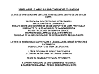 VENTAJAS DE LA WEB 2.0 A LOS CONTENIDOS EDUCATIVOS

LA WEB 2,0 OFRECE MUCHAS VENTAJAS A LOS USUARIOS, DENTRO DE LAS CUALES
                                ESTÀN:

             PRODUCCIÒN DE CONTENIDOS INTERESANTES
                    SOCIALIZACIÒN DE CONTENIDOS
 DEBATE SOBRE LOS CONTENIDOS DESDE UN PUNTO DE VISTA PARTICULAR
          INMEDIATEZ EN LA TRANSMISIÒN DE LA INFORMACIÒN
                NO RESTRICCIONES EN TIEMPO Y ESPACIO
             DINAMISMO EN EL MANEJO DE LA INFORMACIÒN
  FACILIDAD EN LA IMPLEMENTACIÒN DE HERRAMIENTAS TECNOLÒGICAS


LA WEB 2,0 OFRECE MUCHAS VENTAJAS A LOS USUARIOS, DESDE DIFERENTES
                            ESCENARIOS:
                DESDE EL PUNTO DE VISTA DEL DOCENTE:

                1. FÀCIL DIFUSIÒN DE IDEAS Y CONTENIDOS
             2. COMUNICACIÒN DIRECTA CON LOS USUARIOS

              DESDE EL PUNTO DE VISTA DEL ESTUDIANTE:

          1. OPINIÒN PERSONAL DE LOS CONTENIDOS RECIBIDOS
         2. PARTICIPACIÒN ACTIVA , APOYO, SOCIALIZACIÒN IDEAS
 