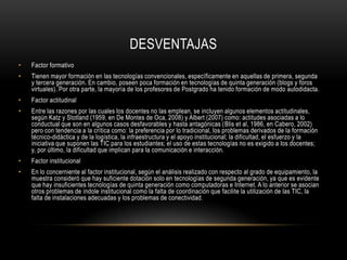 DESVENTAJAS
•   Factor formativo
•   Tienen mayor formación en las tecnologías convencionales, específicamente en aquellas de primera, segunda
    y tercera generación. En cambio, poseen poca formación en tecnologías de quinta generación (blogs y foros
    virtuales). Por otra parte, la mayoría de los profesores de Postgrado ha tenido formación de modo autodidacta.
•   Factor actitudinal
•   Entre las razones por las cuales los docentes no las emplean, se incluyen algunos elementos actitudinales,
    según Katz y Stotland (1959, en De Montes de Oca, 2008) y Albert (2007) como: actitudes asociadas a lo
    conductual que son en algunos casos desfavorables y hasta antagónicas (Blis et al, 1986, en Cabero, 2002)
    pero con tendencia a la crítica como: la preferencia por lo tradicional, los problemas derivados de la formación
    técnico-didáctica y de la logística, la infraestructura y el apoyo institucional; la dificultad, el esfuerzo y la
    iniciativa que suponen las TIC para los estudiantes; el uso de estas tecnologías no es exigido a los docentes;
    y, por último, la dificultad que implican para la comunicación e interacción.
•   Factor institucional
•   En lo concerniente al factor institucional, según el análisis realizado con respecto al grado de equipamiento, la
    muestra consideró que hay suficiente dotación solo en tecnologías de segunda generación, ya que es evidente
    que hay insuficientes tecnologías de quinta generación como computadoras e Internet. A lo anterior se asocian
    otros problemas de índole institucional como la falta de coordinación que facilite la utilización de las TIC, la
    falta de instalaciones adecuadas y los problemas de conectividad .
 
