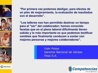 “Por primera vez podemos desligar, para efectos de
un plan de mejoramiento, la evaluación de resultados
con el desarrollo”.
“Los talleres nos han permitido destinar un tiempo
para el "ser" del colaborador; hemos conocido
facetas que en el plano laboral difícilmente tienen
cabida y lo más importante es que podemos testificar
cambios que finalmente conducen a contar con
mejores personas y mejores colaboradores”.
Iván Posse
Gerente Nacional de Ventas
Fesa S.A.
 